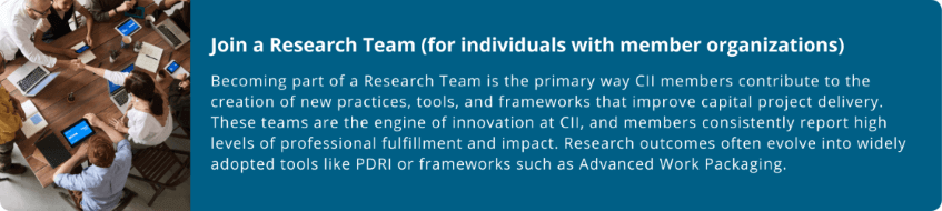Join a Research Team (for individuals with member organizations)  Becoming part of a Research Team is the primary way CII members contribute to the creation of new practices, tools, and frameworks that improve capital project delivery. These teams are the engine of innovation at CII, and members consistently report high levels of professional fulfillment and impact. Research outcomes often evolve into widely adopted tools like PDRI or frameworks such as Advanced Work Packaging.