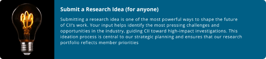 Submit a Research Idea (for anyone)  Submitting a research idea is one of the most powerful ways to shape the future of CII’s work. Your input helps identify the most pressing challenges and opportunities in the industry, guiding CII toward high-impact investigations. This ideation process is central to our strategic planning and ensures that our research portfolio reflects member priorities